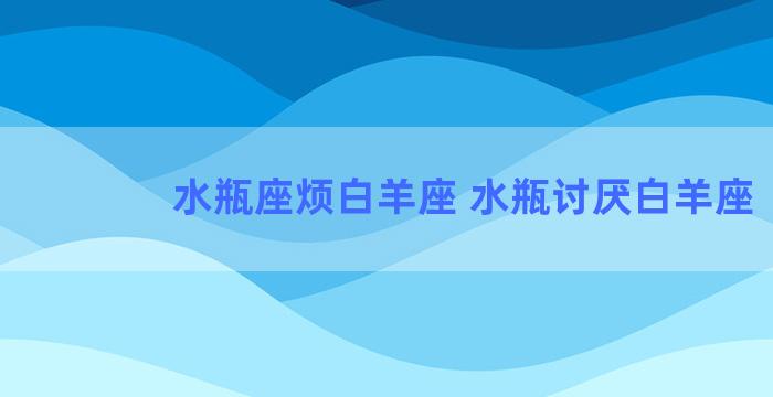 水瓶座烦白羊座 水瓶讨厌白羊座